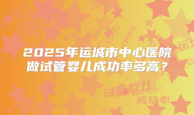 2025年运城市中心医院做试管婴儿成功率多高?