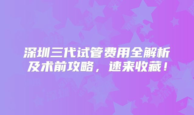深圳三代试管费用全解析及术前攻略,速来收藏!