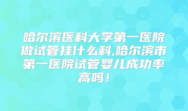 哈尔滨医科大学第一医院做试管挂什么科,哈尔滨市第一医院试管婴儿成功率高吗!