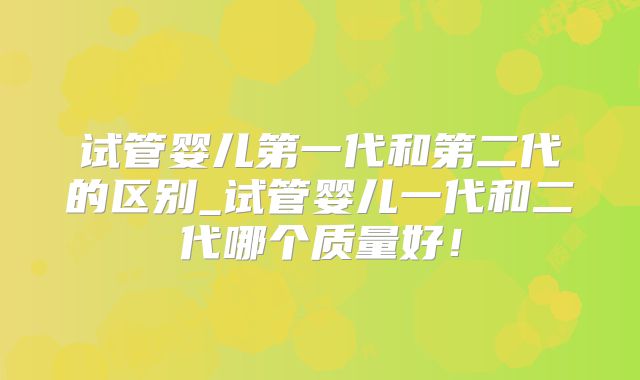 试管婴儿第一代和第二代的区别_试管婴儿一代和二代哪个质量好!