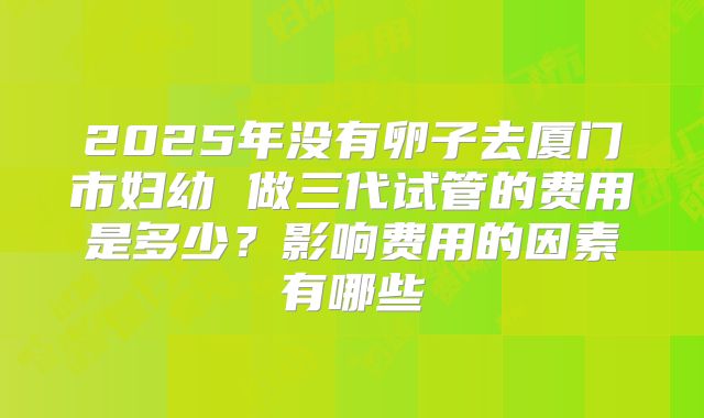 2025年没有卵子去厦门市妇幼 做三代试管的费用是多少？影响费用的因素有哪些