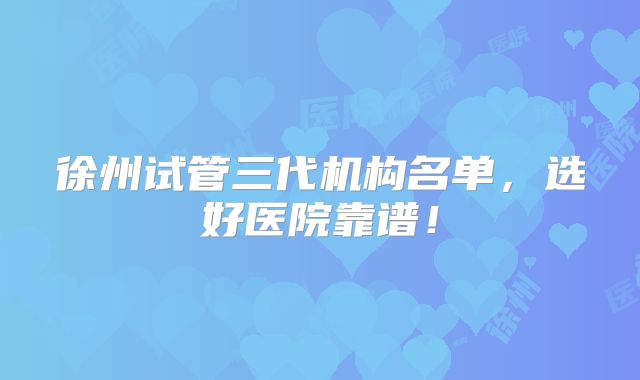 徐州试管三代机构名单,选好医院靠谱!