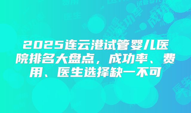 2025连云港试管婴儿医院排名大盘点，成功率、费用、医生选择缺一不可