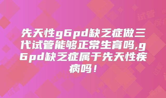 先天性g6pd缺乏症做三代试管能够正常生育吗,g6pd缺乏症属于先天性疾病吗!