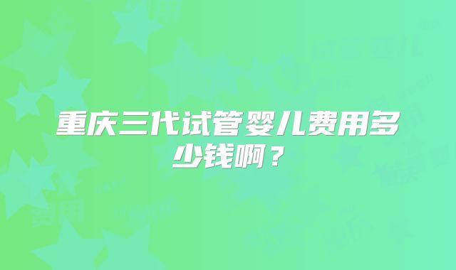 重庆三代试管婴儿费用多少钱啊？