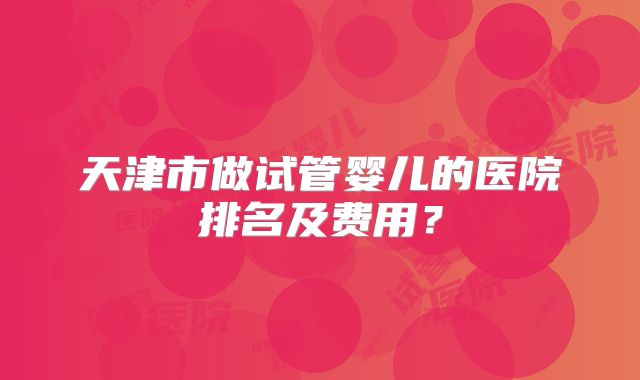 天津市做试管婴儿的医院排名及费用？