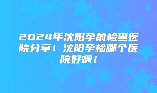 2024年沈阳孕前检查医院分享！沈阳孕检哪个医院好啊！