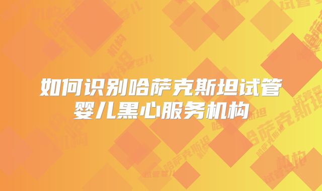 如何识别哈萨克斯坦试管婴儿黑心服务机构