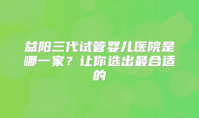 益阳三代试管婴儿医院是哪一家?让你选出最合适的