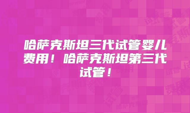 哈萨克斯坦三代试管婴儿费用！哈萨克斯坦第三代试管！