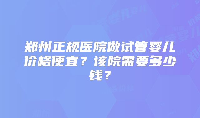 郑州正规医院做试管婴儿价格便宜?该院需要多少钱?