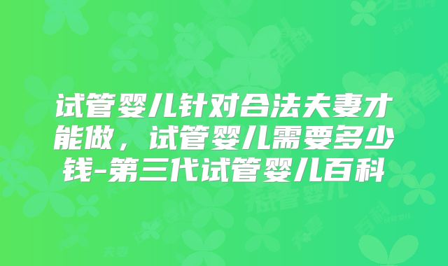 试管婴儿针对合法夫妻才能做，试管婴儿需要多少钱-第三代试管婴儿百科