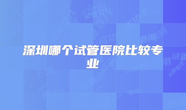 深圳哪个试管医院比较专业