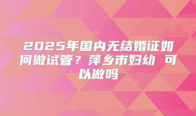 2025年国内无结婚证如何做试管？萍乡市妇幼 可以做吗