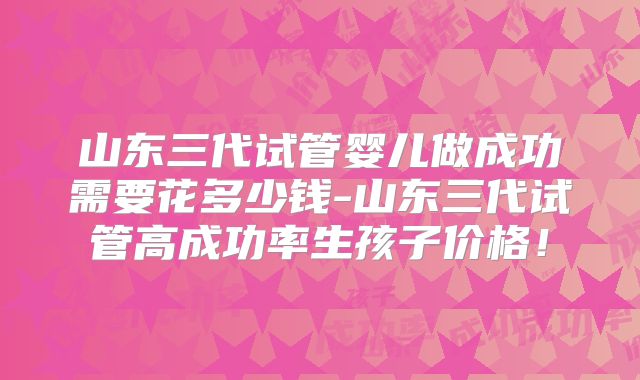 山东三代试管婴儿做成功需要花多少钱-山东三代试管高成功率生孩子价格!