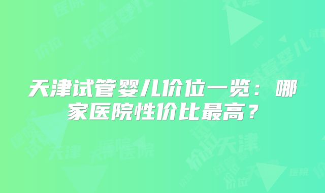 天津试管婴儿价位一览：哪家医院性价比最高？