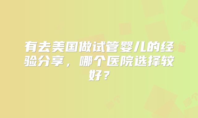 有去美国做试管婴儿的经验分享，哪个医院选择较好？