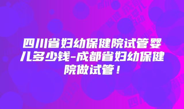 四川省妇幼保健院试管婴儿多少钱-成都省妇幼保健院做试管!