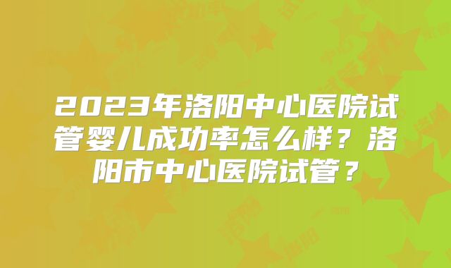 2023年洛阳中心医院试管婴儿成功率怎么样？洛阳市中心医院试管？