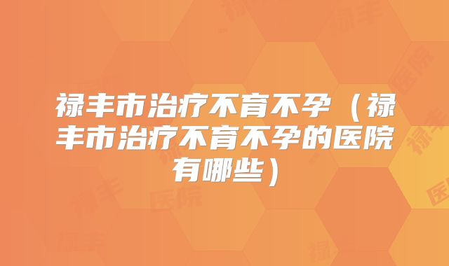 禄丰市治疗不育不孕(禄丰市治疗不育不孕的医院有哪些)