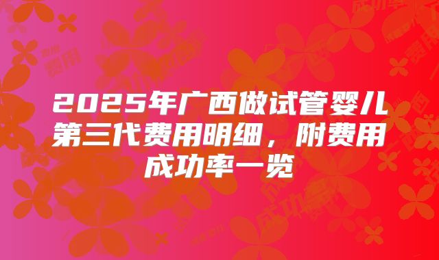 2025年广西做试管婴儿第三代费用明细,附费用成功率一览