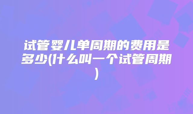 试管婴儿单周期的费用是多少(什么叫一个试管周期)