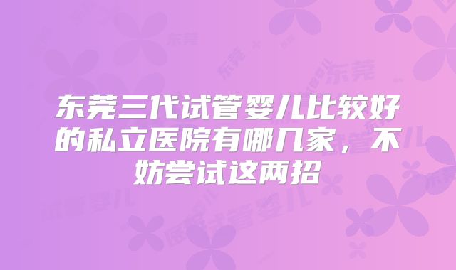 东莞三代试管婴儿比较好的私立医院有哪几家,不妨尝试这两招