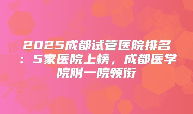 2025成都试管医院排名:5家医院上榜,成都医学院附一院领衔