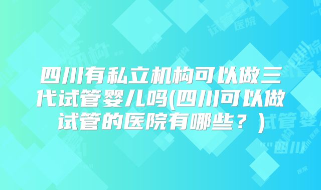 四川有私立机构可以做三代试管婴儿吗(四川可以做试管的医院有哪些？)