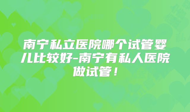 南宁私立医院哪个试管婴儿比较好-南宁有私人医院做试管!