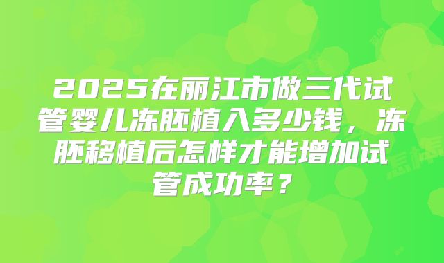 2025在丽江市做三代试管婴儿冻胚植入多少钱,冻胚移植后怎样才能增加试管成功率?