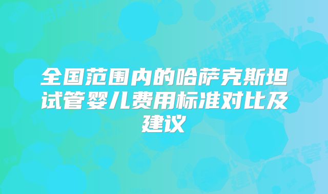 全国范围内的哈萨克斯坦试管婴儿费用标准对比及建议