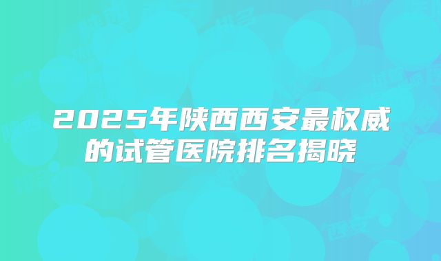 2025年陕西西安最权威的试管医院排名揭晓