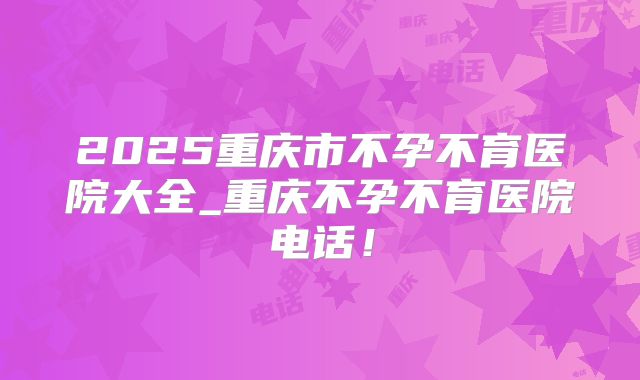 2025重庆市不孕不育医院大全_重庆不孕不育医院电话！