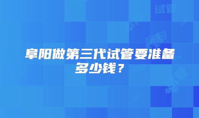 阜阳做第三代试管要准备多少钱？