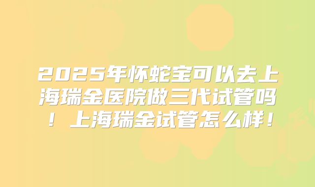 2025年怀蛇宝可以去上海瑞金医院做三代试管吗！上海瑞金试管怎么样！