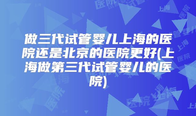 做三代试管婴儿上海的医院还是北京的医院更好(上海做第三代试管婴儿的医院)
