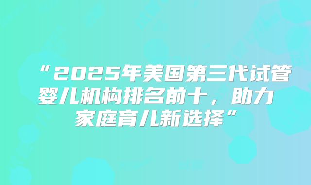 “2025年美国第三代试管婴儿机构排名前十,助力家庭育儿新选择”