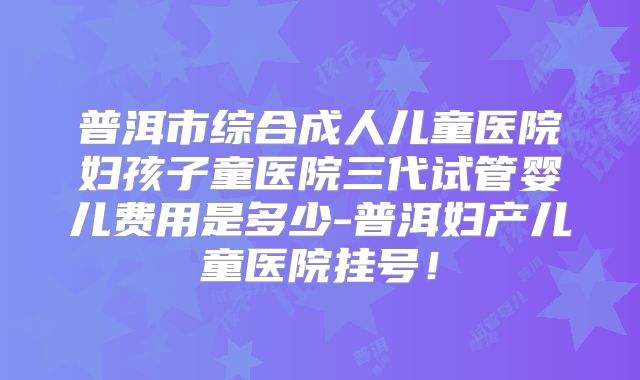 普洱市综合成人儿童医院妇孩子童医院三代试管婴儿费用是多少-普洱妇产儿童医院挂号！
