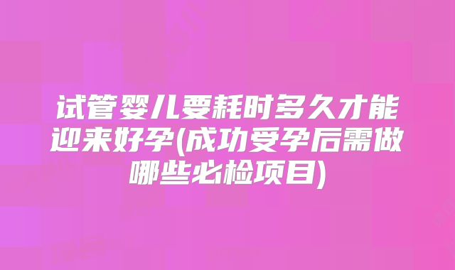 试管婴儿要耗时多久才能迎来好孕(成功受孕后需做哪些必检项目)
