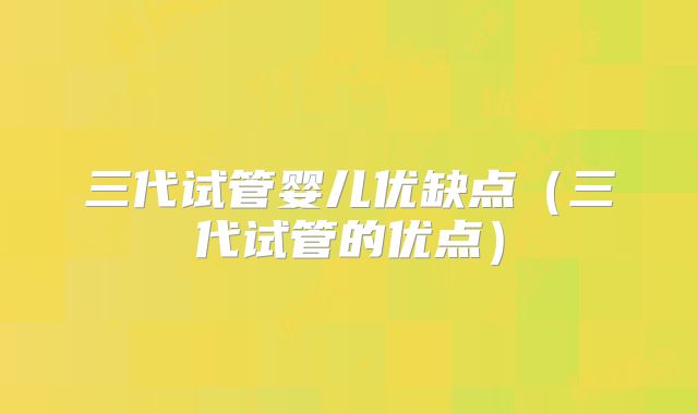 三代试管婴儿优缺点（三代试管的优点）