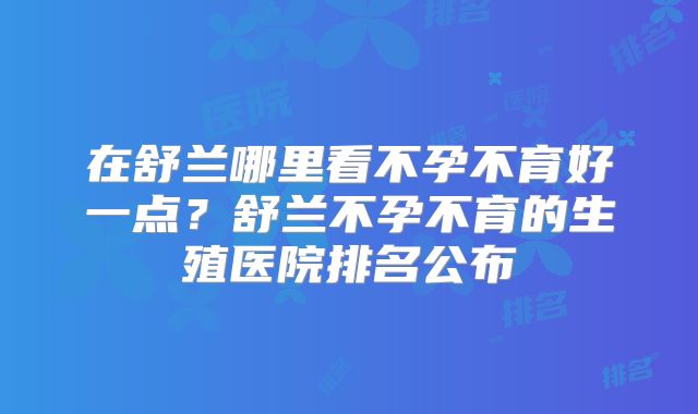 在舒兰哪里看不孕不育好一点？舒兰不孕不育的生殖医院排名公布