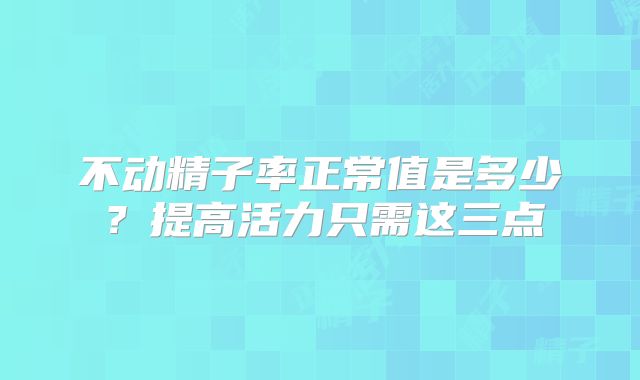 不动精子率正常值是多少?提高活力只需这三点