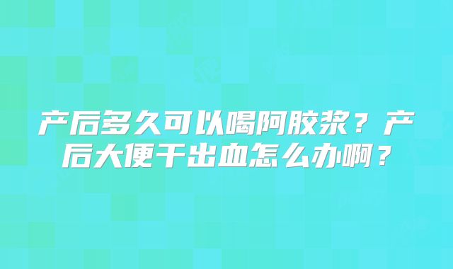 产后多久可以喝阿胶浆?产后大便干出血怎么办啊?