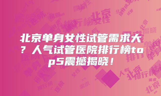 北京单身女性试管需求大？人气试管医院排行榜top5震撼揭晓！