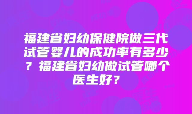 福建省妇幼保健院做三代试管婴儿的成功率有多少?福建省妇幼做试管哪个医生好?