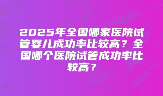 2025年全国哪家医院试管婴儿成功率比较高?全国哪个医院试管成功率比较高?