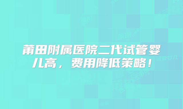 莆田附属医院二代试管婴儿高，费用降低策略！