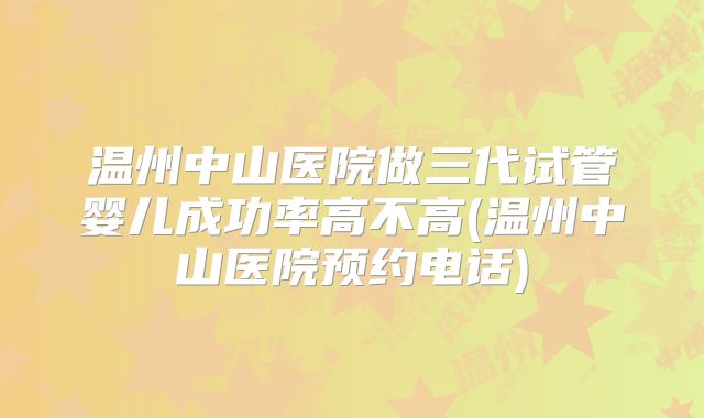 温州中山医院做三代试管婴儿成功率高不高(温州中山医院预约电话)