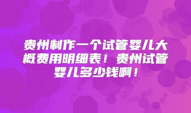 贵州制作一个试管婴儿大概费用明细表！贵州试管婴儿多少钱啊！